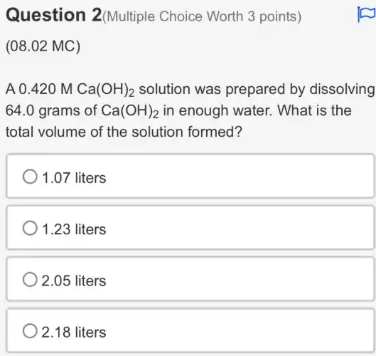 Question 2(Multiple Choice Worth 3 points)
(08.02 MC)
A 0.420 M Ca(OH)_(2) solution was prepared by dissolving
64.0 grams of Ca(OH)_(2) in enough water.What is the
total volume of the solution formed?
1.07 liters
1.23 liters
2.05 liters
2.18 liters