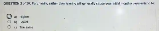 QUESTION 3 of 10:Purchasing rather than leasing will generally cause your initial monthly payments to be:
a) Higher
b) Lower
c) The same