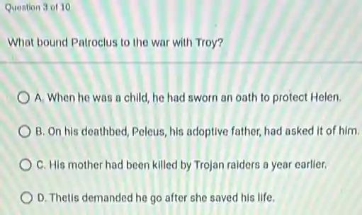 Question 3 of 10
What bound Patroclus to the war with Troy?
A. When he was a child, he had sworn an oath to protect Helen.
B. On his deathbed Peleus, his adoptive father had asked it of him.
C. His mother had been killed by Trojan raiders a year earlier.
D. Thetis demanded he go after she saved his life.