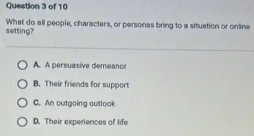 Question 3 of 10
What do all people characters, or personas bring to a situation or online
setting?
A. A persuasive demeanor
B. Their friends for support
C. An outgoing outlook
D. Their experiences of life