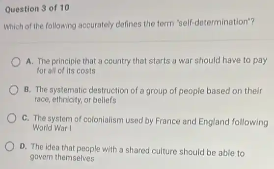 Question 3 of 10
Which of the following accurately defines the term "self-determination"?
A. The principle that a country that starts a war should have to pay
for all of its costs
B. The systematic destruction of a group of people based on their
race, ethnicity, or beliefs
C. The system of colonialism used by France and England following
World War I
D. The idea that people with a shared culture should be able to
govern themselves