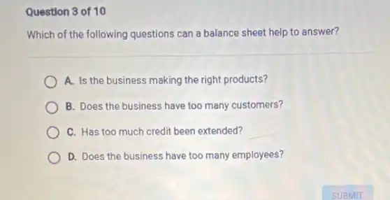Question 3 of 10
Which of the following questions can a balance sheet help to answer?
A. Is the business making the right products?
B. Does the business have too many customers?
C. Has too much credit been extended?
D. Does the business have too many employees?