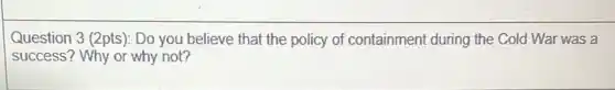 Question 3 (2pts): Do you believe that the policy of containment during the Cold War was a
success? Why or why not?