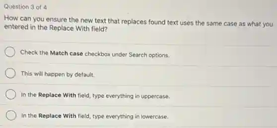 Question 3 of 4
How can you ensure the new text that replaces found text uses the same case as what you
entered in the Replace With field?
Check the Match case checkbox under Search options.
This will happen by default.
In the Replace With field, type everything in uppercase.
In the Replace With field, type everything in lowercase.
