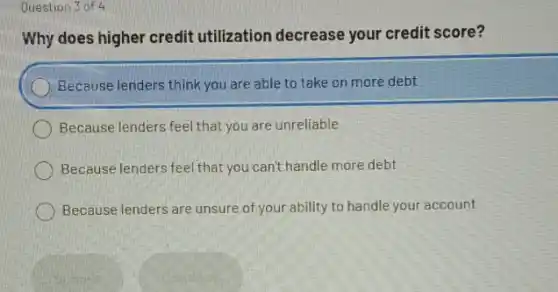 Question 3 of 4
Why does higher credit utilization decrease your credit score?
Because lenders think you are able to take on more debt
Because lenders feel that you are unreliable
Because lenders feel that you can't handle more debt
Because lenders are unsure of your ability to handle your account