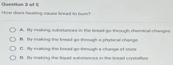 Question 3 of 5
How does heating cause bread to burn?
A. By making substances in the bread go through chemical changes
B. By making the bread go through a physical change
C. By making the bread go through a change of state
D. By making the liquid substances in the bread crystallize