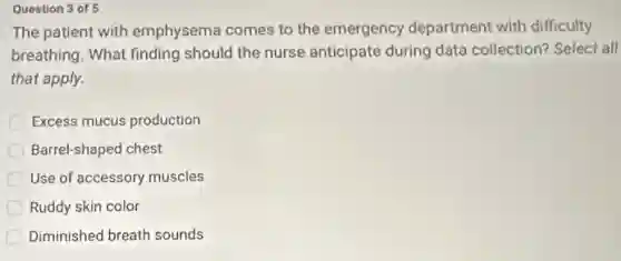 Question 3 of 5
The patient with emphysema comes to the emergency department with difficulty
breathing. What finding should the nurse anticipate during data collection?Select all
that apply.
Excess mucus production
Barrel-shaped chest
Use of accessory muscles
Ruddy skin color
Diminished breath sounds