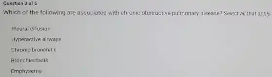Question 3 of 5
Which of the following are associated with chronic obstructive pulmonary disease?Select all that apply.
Pleural effusion
Hyperactive airways
Chronic bronchitis
Bronchiectasis
Emphysema