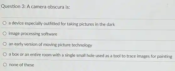 Question 3: A camera obscura is:
a device especially outfitted for taking pictures in the dark
image processing software
an early version of moving picture technology
a box or an entire room with a single small hole used as a tool to trace images for painting
none of these