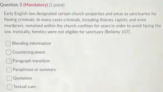 Question 3 (Mandatory) (1 point)
Early English law designated certain church properties and areas as sanctuaries for
fleeing criminals. In many cases criminals, including thieves, rapists, and even
murderers, remained within the church confines for years in order to avoid facing the
law. Ironically, heretics were not eligible for sanctuary (Bellamy 107).
Blending information
Counterargument
Paragraph transition
Paraphrase or summary
Quotation
Textual cues