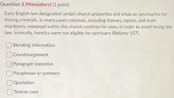 Question 3 (Mandatory) (1 point)
Early English law designated certain church properties and areas as sanctuaries for
fleeing criminals. In many cases criminals, including thieves, rapists, and even
murderers, remained within the church confines for years in order to avoid facing the
law. Ironically, heretics were not eligible for sanctuary (Bellamy 107).
Blending information
Counterargument
Paragraph transition
Paraphrase or summary
Quotation
Textual cues