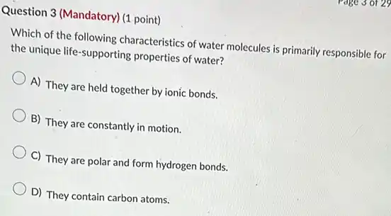 Question 3 (Mandatory) (1 point)
Which of the following characteristics of water molecules is primarily responsible for
the unique life-supporting properties of water?
A) They are held together by ionic bonds.
B) They are constantly in motion.
C) They are polar and form hydrogen bonds.
D) They contain carbon atoms.