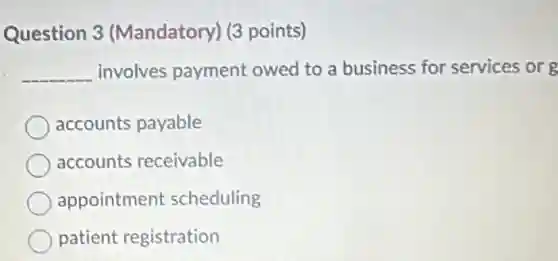 Question 3 (Mandatory) (3 points)
__ involves payment owed to a business for services or g
accounts payable
accounts receivable
appointment scheduling
patient registration
