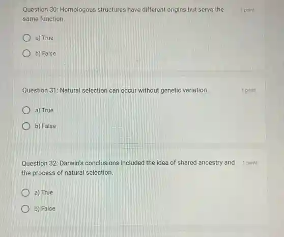 Question 30: Homologous structures have different origins but serve the
same function.
a) True
b) False
Question 31: Natural selection can occur without genetic variation.
a) True
b) False
the process of natural selection.
a) True
b) False
1 point
1 point
Question 32: Darwin's conclusions included the idea of shared ancestry and 1 point