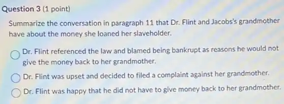 Question 3(1 point)
Summarize the conversation in paragraph 11 that Dr. Flint and Jacobs's grandmother
have about the money she loaned her slaveholder.
Dr. Flint referenced the law and blamed being bankrupt as reasons he would not
give the money back to her grandmother.
Dr. Flint was upset and decided to filed a complaint against her grandmother.
Dr. Flint was happy that he did not have to give money back to her grandmother.