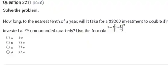 Question 32(1 point)
Solve the problem.
How long, to the nearest tenth of a year, will it take for a 3200 investment to double if i
invested at 9% compounded quarterly? Use the formula
A=P(1+(r)/(n))^nt
8 yr
7.8 yr
8.2 yr
d 7.6 yr