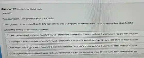 Question 32(Multiple Choice Worth 2 points)
(05.05 MC)
Read the sentence. Then answer the question that follows.
The longest novel written is Marcel Proust's 1912 work Remembrance of Things Past it is made up of over 12 volumes and almost one billion characters.
Which of the following corrects the run-on sentence?
The longest novel written is Marcel Proust's 1912 work Remembrance of Things Past, it is made up of over 12 volumes and almost one billion characters.
The longest novel written is (Marcel Proust's 1912 work Remembrance of Things Past) it is made up of over 12 volumes and almost one billion characters
The longest novel written is Marcel Proust's 1912 work Remembrance of Things Past; it is made up of over 12 volumes and almost one billion characters.
The longest novel written is Marcel Proust's 1912 work Remembrance of Things Past it is made up of over 12 volumes, and almost one billion characters.