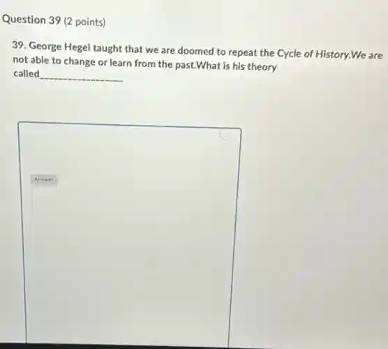 Question 39 (2 points)
39. George Hegel taught that we are doomed to repeat the Cycle of History.We are
not able to change or learn from the past.What is his theory
called __


Answer &