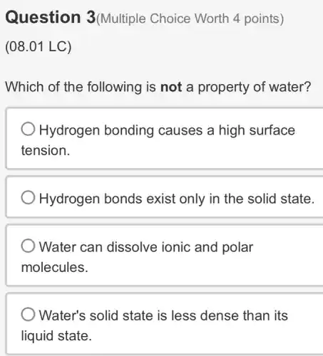 Question 3(Multiple Choice Worth 4 points)
(08.01 LC)
Which of the following is not a property of water?
Hydrogen bonding causes a high surface
tension.
Hydrogen bonds exist only in the solid state.
Water can dissolve ionic and polar
molecules.
Water's solid state is less dense than its