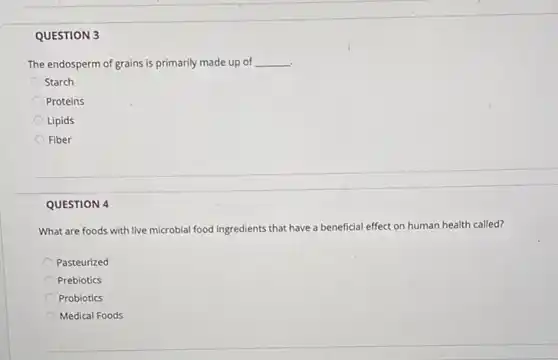 QUESTION 3
The endosperm of grains is primarily made up of __
Starch
Proteins
Lipids
Fiber
QUESTION 4
What are foods with live microbial food ingredients that have a beneficial effect on human health called?
Pasteurized
Prebiotics
Probiotics
Medical Foods
