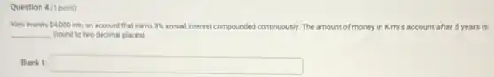 Question 4 (1 point)
Kimi invests 4,000 into an account that earns 3%  annual interest com
__ (round to two decimal places)
compounded continuously. y. The amount of money in Kimi's account after 5 years is
Blank 1: square