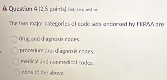 A Question 4 (2.5 points) Retake question
The two major categories of code sets endorsed by HIPAA are
drug and diagnosis codes.
procedure and diagnosis codes.
medical and nonmedical codes.
none of the above.