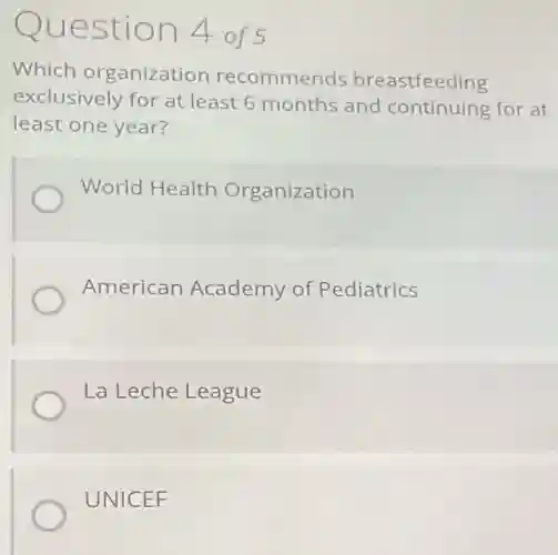 Question 4 of 5
Which organization recommends breastfeeding
exclusively for at least 6 months and continuing for at
least one year?
World Health Organization
American Academy of Pediatrics
La Leche League
UNICEF
