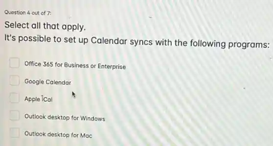 Question 4 out of 7:
Select all that apply.
It's possible to set up Calendar syncs with the following programs:
Office 365 for Business or Enterprise
Google Calendar
Apple iCal
Outlook desktop for Windows
Outlook desktop for Mac