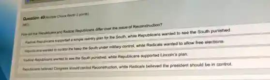 Question 40/Multiple Choice Worth 2 points)
(MC)
How did the Republicans and Radical Republicans differ over the issue of Reconstruction?
Radical Republicans supported a simple reentry plan for the South, while Republicans wanted to see the South punished.
Republicans wanted to control the keep the South under military control, while Radicals wanted to allow free elections.
Radical Republicans wanted to see the South punished.while Republicans supported Lincoln's plan.
Republicans believed Congress should control Reconstruction, while Radicals believed the president should be in control.