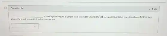 Question 44
__ of the Virginia Company of London were required to work for the VCL for a preset number of years, in exchange for their own
piece of land and eventually, freedom from the VCL
square  I
1 pts