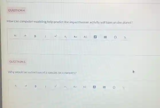 QUESTION 4
How can computer modeling help predict the impact human activity will have on the planet?
QUESTION 5
Why would an extinction of a species be a concern?