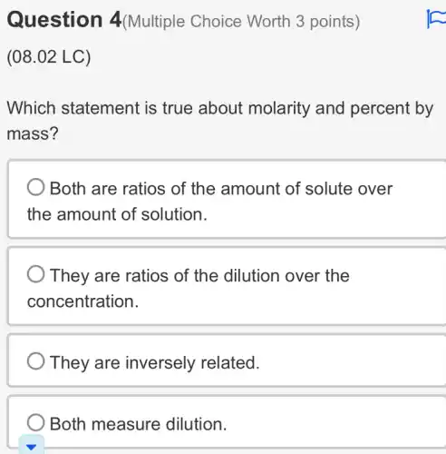 Question 4(Multiple Choice Worth 3 points)
(08.02 LC)
Which statement : is true about molarity and percent by
mass?
Both are ratios of the amount of solute over
the amount of solution.
They are ratios of the dilution over the
concentration.
They are inversely related.
Both measure dilution.