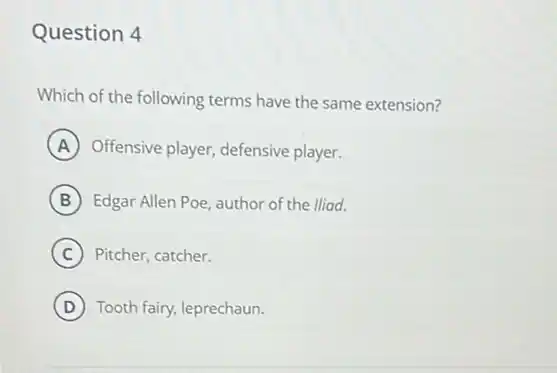 Question 4
Which of the following terms have the same extension?
A Offensive player, defensive player.
B Edgar Allen Poe, author of the lliad.
C Pitcher, catcher.
D Tooth fairy, leprechaun.