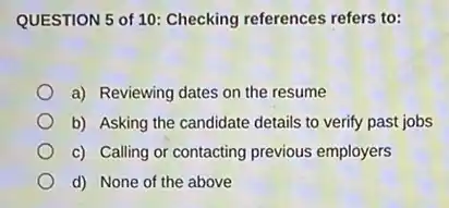QUESTION 5 of 10:Checking references refers to:
a) Reviewing dates on the resume
b) Asking the candidate details to verify past jobs
c) Calling or contacting previous employers
d) None of the above