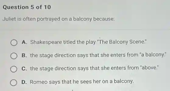 Question 5 of 10
Juliet is often portrayed on a balcony because:
A. Shakespeare titled the play "The Balcony Scene."
B. the stage direction says that she enters from "a balcony."
C. the stage direction says that she enters from "above."
D. Romeo says that he sees her on a balcony.