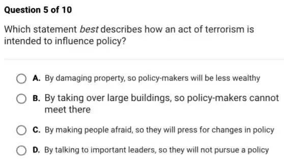 Question 5 of 10
Which statement best describes how an act of terrorism is
intended to influence policy?
A. By damaging property so policy-makers will be less wealthy
B. By taking over large buildings, so policy-makers cannot
meet there
C. By making people afraid, so they will press for changes in policy
D. By talking to important leaders, so they will not pursue a policy