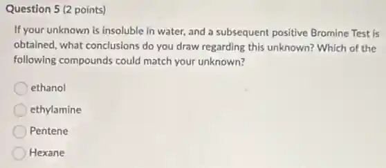 Question 5 (2 points)
If your unknown is insoluble in water, and a subsequent positive Bromine Test is
obtained, what conclusions do you draw regarding this unknown? Which of the
following compounds could match your unknown?
ethanol
ethylamine
Pentene
Hexane