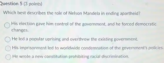 Question 5 (3 points)
Which best describes the role of Nelson Mandela in ending apartheid?
His election gave him control of the government and he forced democratic
changes.
He led a popular uprising and overthrew the existing government.
His imprisonment led to worldwide condemnation of the government's policies.
He wrote a new constitution prohibiting racial discrimination.