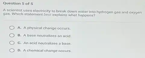 Question 5 of 5
A scientist uses electricity to break down water into hydrogen gas and oxygen
gas. Which statement best explains what happens?
A. A physical change occurs.
B. A base neutralizes an acid.
C. An acid neutralizes a base.
D. A chemical change occurs.