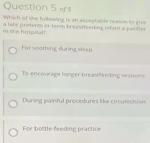 Question 5 of 5
Which of the following is an acceptable reason to give
a late preterm or term breastfeeding infant a pacifier
in the hospital?
For soothing during sleep
To encourage longer breastfeeding sessions
During painful procedures like circumcision
For bottle-feeding practice