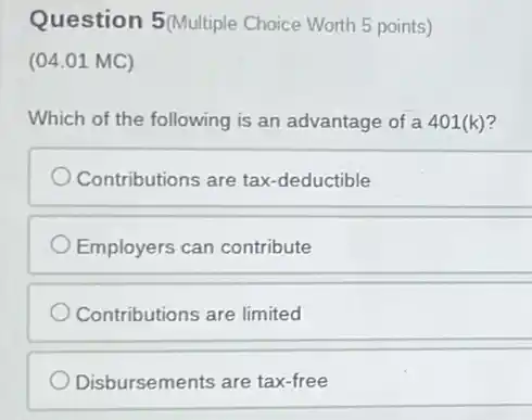 Question 5(Multiple Choice Worth 5 points)
(04.01 MC)
Which of the following is an advantage of a 401(k)?
Contributions are tax -deductible
Employers can contribute
Contributions are limited
Disbursements are tax-free