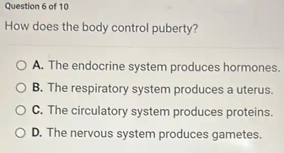 Question 6 of 10
How does the body control puberty?
A. The endocrine system produces hormones.
B. The respiratory system produces a uterus.
C. The circulatory system produces proteins.
D. The nervous system produces gametes.