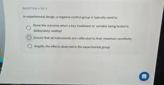 QUESTION 6 OF 9
In experimental design, a negative control group is typically used to:
Show the outcome when a key treatment or variable being tested is
deliberately omitted
Ensure that all instruments are calibrated to their maximum sensitivity
Amplify the effects observed in the experimental group