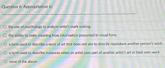 Question 6: Appropriation is:
the use of psychology to analyze artist's mark making.
the ability to make meaning from information presented in visual form.
a term used to describe a work of art that does not aim to directly reproduce another person's work.
a term used to describe instances when an artist uses part of another artist's art in their own work
none of the above