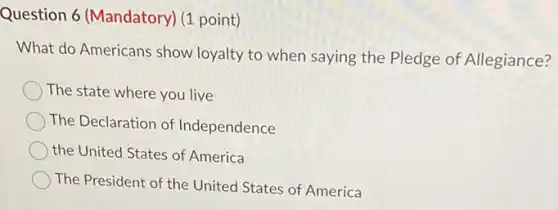 Question 6 (Mandatory)(1 point)
What do Americans show loyalty to when saying the Pledge of Allegiance?
The state where you live
The Declaration of Independence
the United States of America
The President of the United States of America