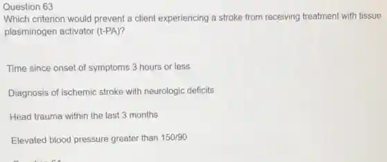 Question 63
Which criterion would prevent a client experiencing a stroke from receiving treatment with tissue
plasminogen activator (t-PA)?
Time since onset of symptoms 3 hours or less
Diagnosis of ischemic stroke with neurologic deficits
Head trauma within the last 3 months
Elevated blood pressure greater than 150/90