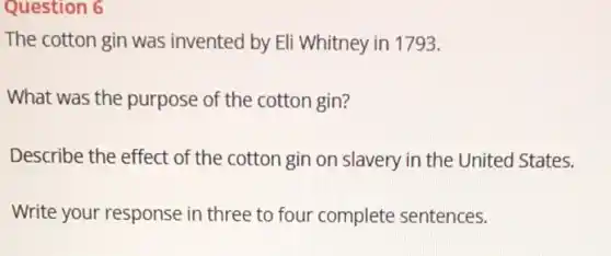 Question 6
The cotton gin was invented by Eli Whitney in 1793.
What was the purpose of the cotton gin?
Describe the effect of the cotton gin or Slavery in the United States.
Write your response in three to four complete sentences.