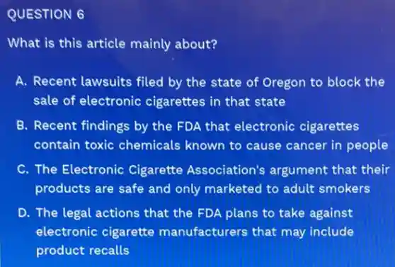 QUESTION 6
What is this article mainly about?
A. Recent lawsuits filed by the state of Oregon to block the
sale of electronic cigarettes in that state
B. Recent findings by the FDA that electronic cigarettes
contain toxic chemicals known to cause cancer in people
C. The Electronic Cigarette Association's argument that their
products are safe and only marketed to adult smokers
D. The legal actions that the FDA plans to take against
electronic cigarette manufacturers that may include
product recalls