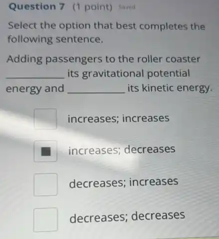 Question 7 (1 point)Saved
Select the option that best completes the
following sentence.
Adding passengers to the roller coaster
__ its gravitational potential
energy and __ its kinetic energy.
square  increases; increases
increases; decreases
decreases; increases
decreases;decreases