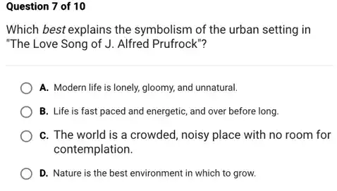 Question 7 of 10
Which best explains the symbolism of the urban setting in
"The Love Song of J. Alfred Prufrock"?
A. Modern life is lonely, gloomy, and unnatural.
B. Life is fast paced and energetic, and over before long.
C. The world is a crowded, noisy place with no room for
contemplation.
D. Nature is the best environment in which to grow.